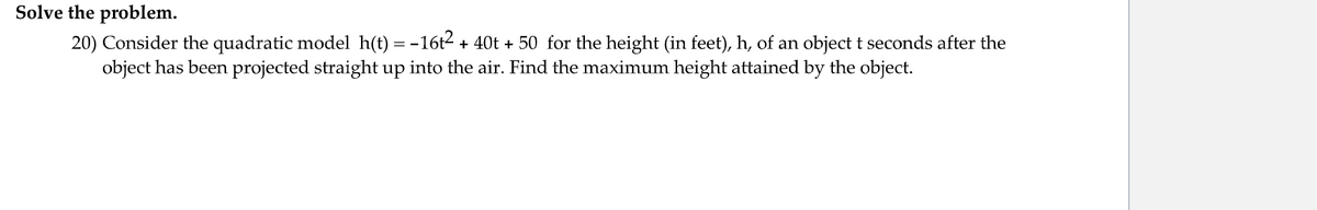 Solve the problem.
20) Consider the quadratic model h(t) = -16t2 + 40t + 50 for the height (in feet), h, of an object t seconds after the
object has been projected straight up into the air. Find the maximum height attained by the object.
