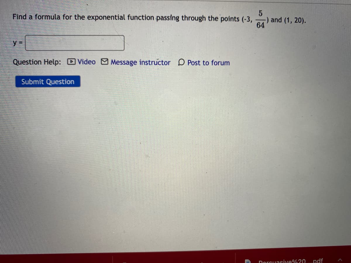 Find a formula for the exponential function passing through the points (-3,
and (1, 20).
64
y =
Question Help: DVideo M Message instructor D Post to forum
Submit Question
Dorcuasive%?0
.pdf
