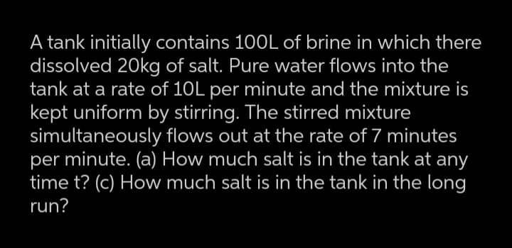A tank initially contains 100L of brine in which there
dissolved 20kg of salt. Pure water flows into the
tank at a rate of 10L per minute and the mixture is
kept uniform by stirring. The stirred mixture
simultaneously flows out at the rate of 7 minutes
per minute. (a) How much salt is in the tank at any
time t? (c) How much salt is in the tank in the long
run?
