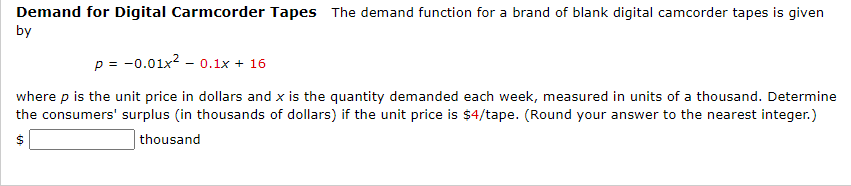 Demand for Digital Carmcorder Tapes The demand function for a brand of blank digital camcorder tapes is given
by
p = -0.01x? - 0.1x + 16
where p is the unit price in dollars and x is the quantity demanded each week, measured in units of a thousand. Determine
the consumers' surplus (in thousands of dollars) if the unit price is $4/tape. (Round your answer to the nearest integer.)
| thousand
