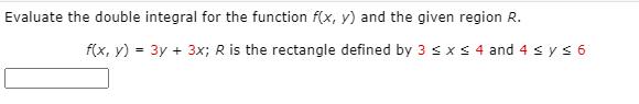 Evaluate the double integral for the function f(x, y) and the given region R.
f(x, y) = 3y + 3x; R is the rectangle defined by 3 sxs 4 and 4 s ys 6
