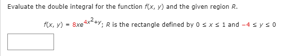 Evaluate the double integral for the function f(x, y) and the given region R.
f(x, y) = 8xe4x+y; R is the rectangle defined by 0sxs1 and -4 s y s 0
