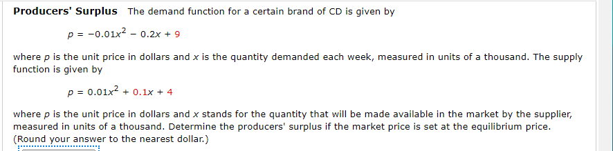 Producers' Surplus The demand function for a certain brand of CD is given by
p = -0.01x2 - 0.2x + 9
where p is the unit price in dollars and x is the quantity demanded each week, measured in units of a thousand. The supply
function is given by
p = 0.01x? + 0.1x + 4
where p is the unit price in dollars and x stands for the quantity that will be made available in the market by the supplier,
measured in units of a thousand. Determine the producers' surplus if the market price is set at the equilibrium price.
(Round your answer to the nearest dollar.)
