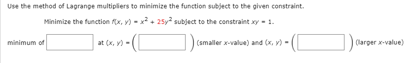 Use the method of Lagrange multipliers to minimize the function subject to the given constraint.
Minimize the function f(x, y) = x2 + 25y2 subject to the constraint xy = 1.
minimum of
at (x, y) =
(smaller x-value) and (x, y) =
(larger x-value)
