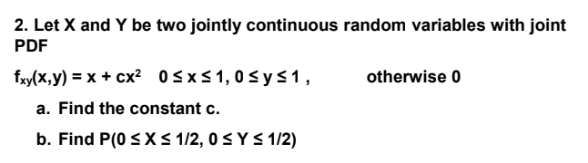 2. Let X and Y be two jointly continuous random variables with joint
PDF
fxy(x,y) = x + cx? 0<x<1,0s ys1,
otherwise 0
a. Find the constant c.
b. Find P(0 S X S 1/2, 0 < Y < 1/2)
