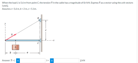 When the load Lis 5.6 m from point C, the tension T in the cable has a magnitude of 8.4 kN. Express T as a vector using the unit vectors
i andj.
Assume a = 5
a=5.6 m,b=2 m,c=5.1m.
Answer: T=(
j) KN
it i