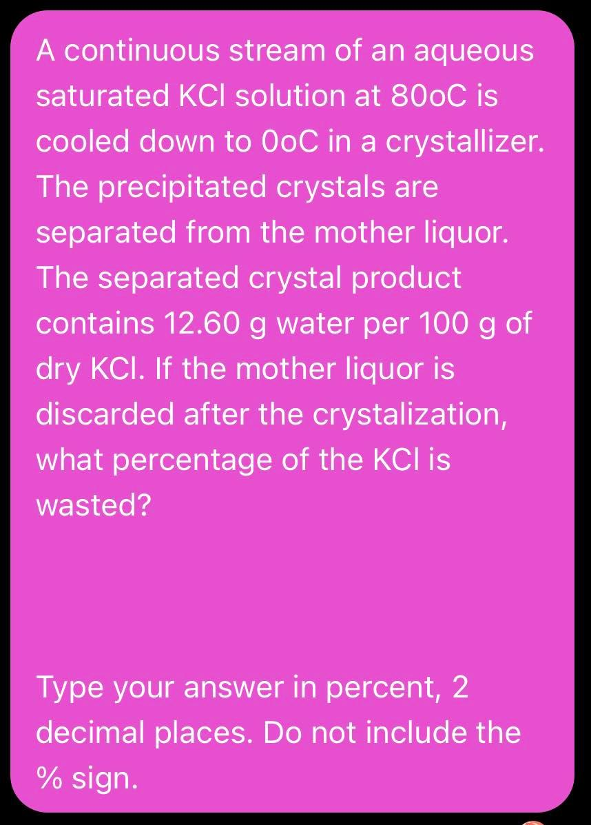 A continuous stream of an aqueous
saturated KCI solution at 80oC is
cooled down to OoC in a crystallizer.
The precipitated crystals are
separated from the mother liquor.
The separated crystal product
contains 12.60 g water per 100 g of
dry KCI. If the mother liquor is
discarded after the crystalization,
what percentage of the KCI is
wasted?
Type your answer in percent, 2
decimal places. Do not include the
% sign.