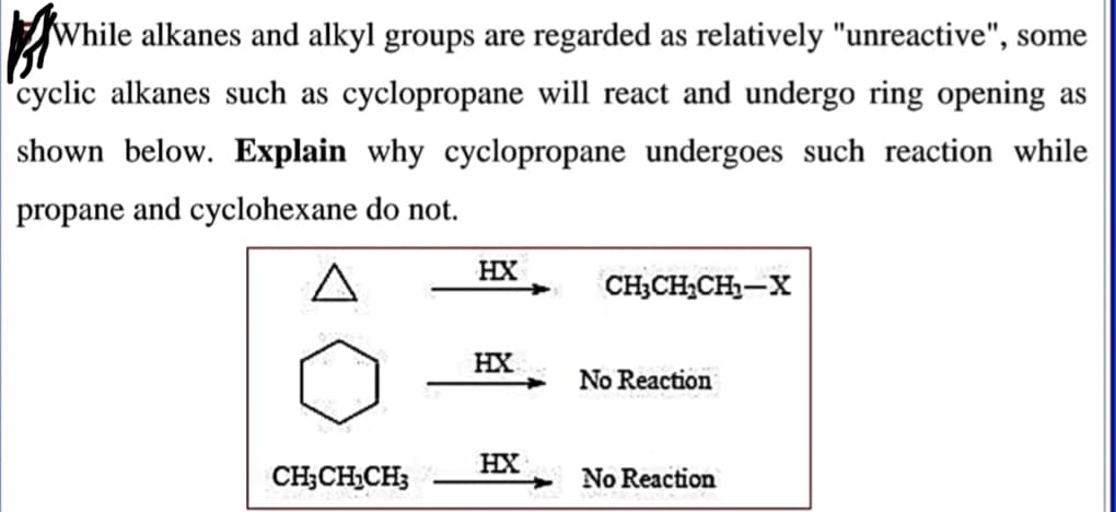 While alkanes and alkyl groups are regarded as relatively "unreactive'
rclic alkanes such as cyclopropane will react and undergo ring oper
own below. Explain why cyclopropane undergoes such reaction
ropane and cyclohexane do not.
HX
CH;CH,CH-X
HX
No Reaction
