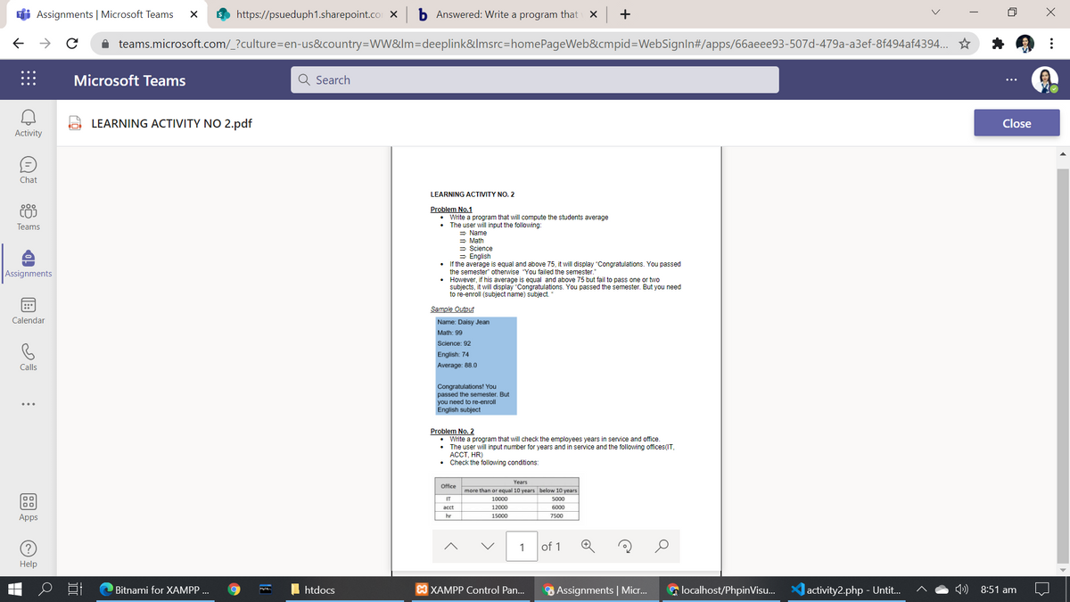 Assignments | Microsoft Teams
https://psueduph1.sharepoint.co X
b Answered: Write a program that X +
->
i teams.microsoft.com/_?culture=en-us&country=ww&lm=Ddeeplink&lmsrc=homePageWeb&cmpid=DWebSignln#/apps/66aeee93-507d-479a-a3ef-8f494af4394.. *
Microsoft Teams
Q Search
LEARNING ACTIVITY NO 2.pdf
Close
Activity
Chat
LEARNING ACTIVITY NO. 2
Problem No.1
• Write a program that will compute the students average
• The user will input the following:
= Name
= Math
- Science
= English
• Ii the average is equal and above 75, it will display "Congratulations. You passed
the semester" otherwise "You failed the semester."
• However, if his average is equal and above 75 but fail to pass one or two
subjects, it will display "Congratulations. You passed the semester. But you need
to re-enroll (subject name) subject.
COJ
Teams
Assignments
::*
Sample Output
Calendar
Name: Daisy Jean
Math: 99
Science: 92
English: 74
Calls
Average: 88.0
Congratulations! You
passed the semester. But
you need to re-enroll
English subject
Problem No. 2
• Write a program that will check the employees years in service and office.
The user will input number for years and in service and the following offices(IT,
АССТ, HR)
Check the following conditions:
Years
more than or equal 10 years below 10 years
Office
IT
10000
5000
аcct
12000
6000
hr
Apps
15000
7500
1
of 1
Help
Bitnami for XAMPP ...
htdocs
XAMPP Control Pan...
Assignments | Micr..
a localhost/PhpinVisu.
|activity2.php - Untit.
) 8:51 am
..

