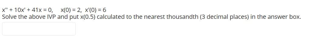 x" + 10x' + 41x = 0,
Solve the above IVP and put x(0.5) calculated to the nearest thousandth (3 decimal places) in the answer box.
x(0) = 2, x'(0) = 6
