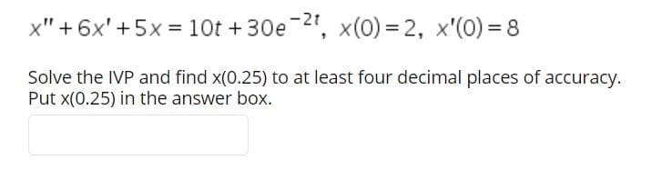 x" + 6x' + 5x = 10t +30e-2", x(0) = 2, x'(0) = 8
Solve the IVP and find x(0.25) to at least four decimal places of accuracy.
Put x(0.25) in the answer box.
