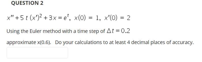 QUESTION 2
x" +5 t (x')? + 3x = e', x(0) = 1, x'(0) = 2
%3D
Using the Euler method with a time step of At = 0.2
approximate x(0.6). Do your calculations to at least 4 decimal places of accuracy.
