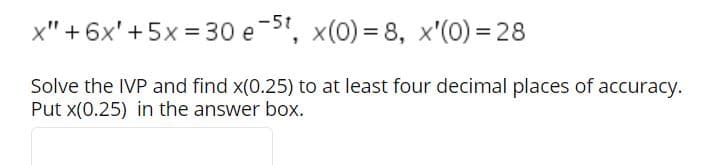 -5t
x" + 6x' + 5x = 30 e-", x(0) = 8, x'(0) = 28
Solve the IVP and find x(0.25) to at least four decimal places of accuracy.
Put x(0.25) in the answer box.
