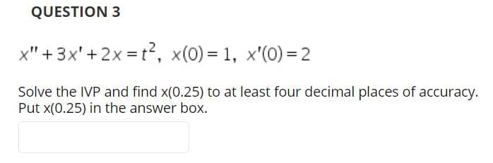 QUESTION 3
x" + 3x'+2x = t?, x(0) = 1, x'(0) = 2
Solve the IVP and find x(0.25) to at least four decimal places of accuracy.
Put x(0.25) in the answer box.
