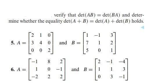 verify that det(AB) = det(BA) and deter-
mine whether the equality det(A + B) = det(A) + det(B) holds.
2 1 0
5. A = |3 4
1.
-1
3.
and B =|7
1
5
1
8
2
2.
-1
-4
6. А%3D
1
-1
and B =
1
3
2
2
-1
2,
2.
