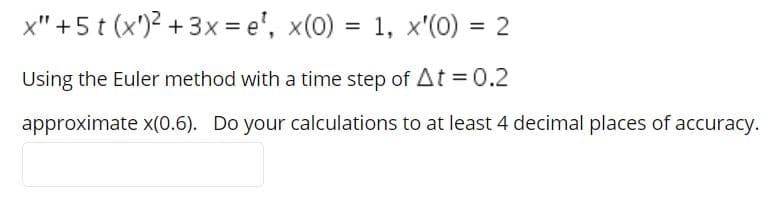 x" +5 t (x')2 +3x = e', x(0) = 1, x'(0) = 2
Using the Euler method with a time step of At =0.2
approximate x(0.6). Do your calculations to at least 4 decimal places of accuracy.
