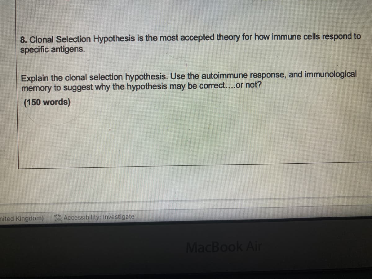 8. Clonal Selection Hypothesis is the most accepted theory for how immune cells respond to
specific antigens.
Explain the clonal selection hypothesis. Use the autoimmune response, and immunological
memory to suggest why the hypothesis may be correct....or not?
(150 words)
nited Kingdom)
Accessibility: Investigate
MacBook Air