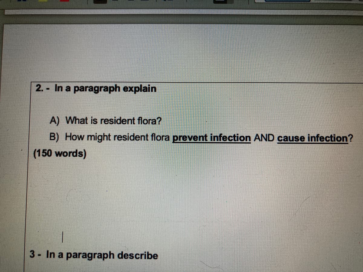 2.- In a paragraph explain
A) What is resident flora?
B) How might resident flora prevent infection AND cause infection?
(150 words)
I
3 - In a paragraph describe