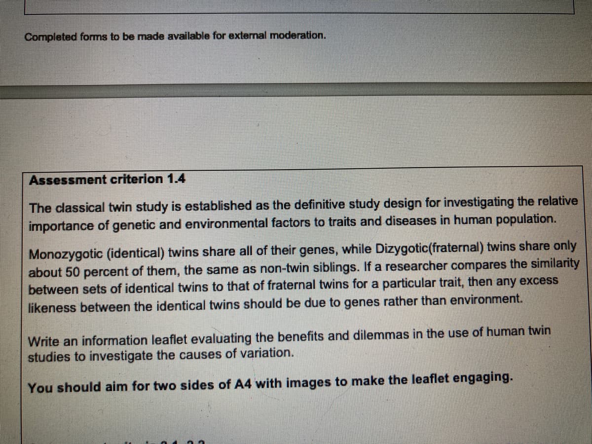 Completed forms to be made available for external moderation.
Assessment criterion 1.4
The classical twin study is established as the definitive study design for investigating the relative
importance of genetic and environmental factors to traits and diseases in human population.
Monozygotic (identical) twins share all of their genes, while Dizygotic(fraternal) twins share only
about 50 percent of them, the same as non-twin siblings. If a researcher compares the similarity
between sets of identical twins to that of fraternal twins for a particular trait, then any excess
likeness between the identical twins should be due to genes rather than environment.
Write an information leaflet evaluating the benefits and dilemmas in the use of human twin
studies to investigate the causes of variation.
You should aim for two sides of A4 with images to make the leaflet engaging.