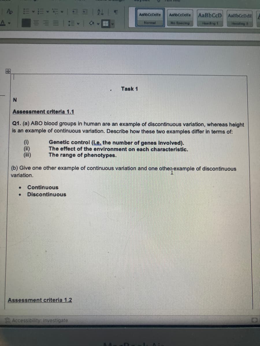 A
A .
+
N
(1)
(ii)
(iii)
●
Continuous
● Discontinuous
F4
पा
Assessment criteria 1.1
Q1. (a) ABO blood groups in human are an example of discontinuous variation, whereas height
is an example of continuous variation. Describe how these two examples differ in terms of:
Assessment criteria 1.2
Task 1
Accessibility: Investigate
Genetic control (i.e. the number of genes involved).
The effect of the environment on each characteristic.
The range of phenotypes.
AaßbCcDdEe
Normal
(b) Give one other example of continuous variation and one other example of discontinuous
variation.
AaßbCcDdEe
No Spacing
D
AaBbCcD AalbCcDdE
Heading 1
Hending 2