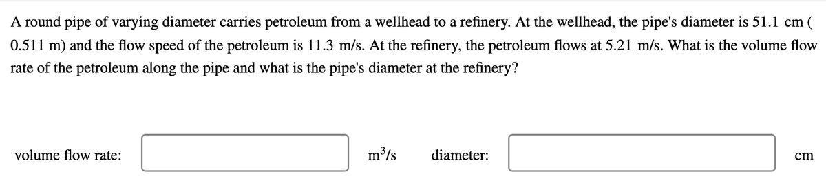 A round pipe of varying diameter carries petroleum from a wellhead to a refinery. At the wellhead, the pipe's diameter is 51.1 cm (
0.511 m) and the flow speed of the petroleum is 11.3 m/s. At the refinery, the petroleum flows at 5.21 m/s. What is the volume flow
rate of the petroleum along the pipe and what is the pipe's diameter at the refinery?
volume flow rate:
m³/s
diameter:
cm
