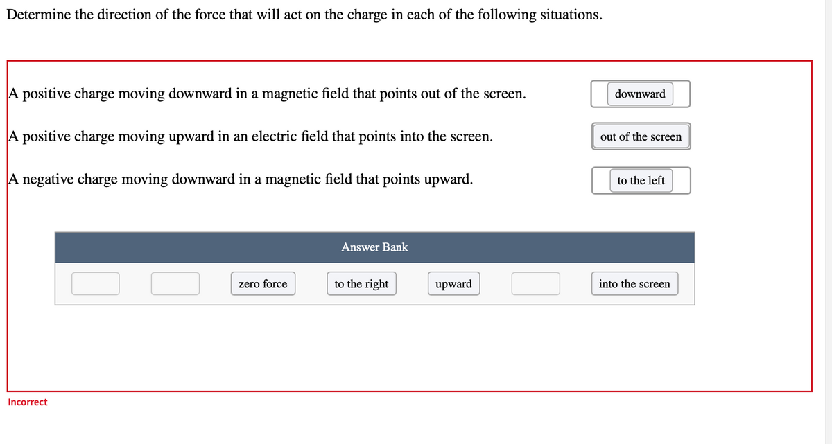 Determine the direction of the force that will act on the charge in each of the following situations.
A positive charge moving downward in a magnetic field that points out of the screen.
downward
A positive charge moving upward in an electric field that points into the screen.
out of the screen
A negative charge moving downward in a magnetic field that points upward.
to the left
Answer Bank
zero force
to the right
upward
into the screen
Incorrect
