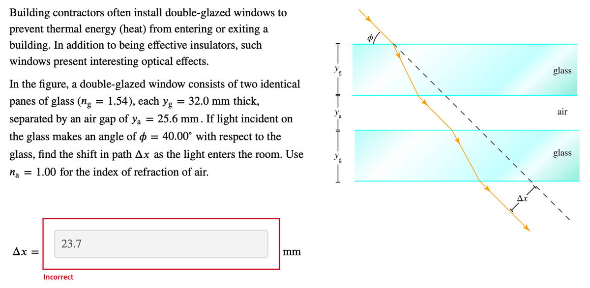 Building contractors often install double-glazed windows to
prevent thermal energy (heat) from entering or exiting a
building. In addition to being effective insulators, such
windows present interesting optical effects.
glass
In the figure, a double-glazed window consists of two identical
panes of glass (ng = 1.54), each yg
separated by an air gap of ya = 25.6 mm. If light incident on
= 32.0 mm thick,
y.
air
the glass makes an angle of ø
40.00° with respect to the
glass, find the shift in path Ax as the light enters the room. Use
y.
glass
na = 1.00 for the index of refraction of air.
Ax
23.7
Ax =
mm
Incorrect
