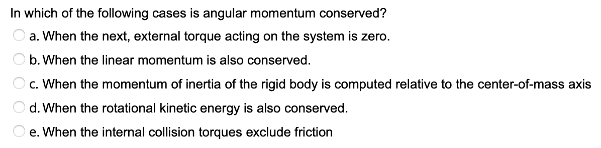 In which of the following cases is angular momentum conserved?
a. When the next, external torque acting on the system is zero.
b. When the linear momentum is also conserved.
c. When the momentum of inertia of the rigid body is computed relative to the center-of-mass axis
d. When the rotational kinetic energy is also conserved.
e. When the internal collision torques exclude friction

