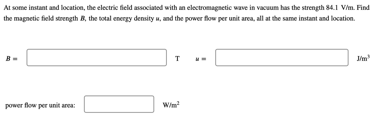 At some instant and location, the electric field associated with an electromagnetic wave in vacuum has the strength 84.1 V/m. Find
the magnetic field strength B, the total energy density u, and the power flow per unit area, all at the same instant and location.
В —
т
J/m3
u =
power
flow
per
unit area:
W/m?
