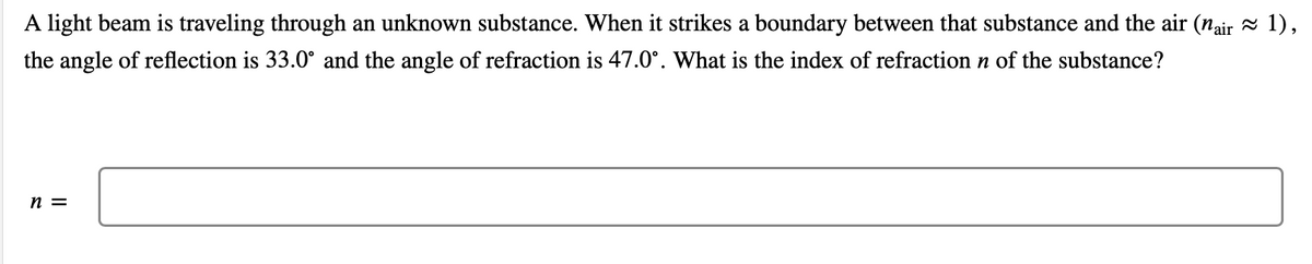 A light beam is traveling through an unknown substance. When it strikes a boundary between that substance and the air (nair 1),
the angle of reflection is 33.0° and the angle of refraction is 47.0°. What is the index of refraction n of the substance?
n =
