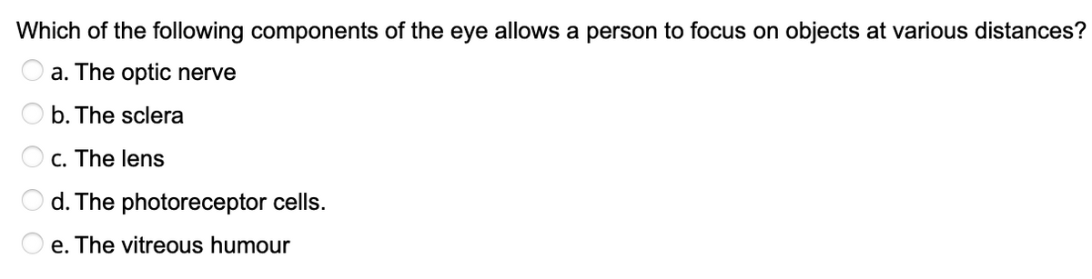 Which of the following components of the eye allows a person to focus on objects at various distances?
a. The optic nerve
b. The sclera
c. The lens
d. The photoreceptor cells.
e. The vitreous humour