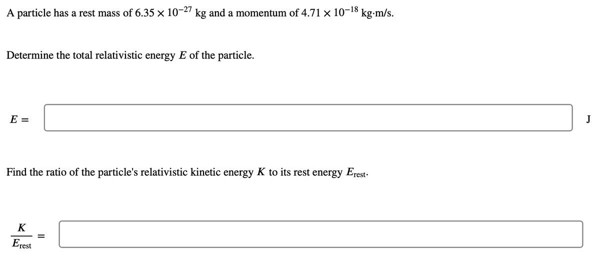 kg-m/s.
A particle has a rest mass of 6.35 × 10-27 kg and a momentum of 4.71 x 10-18
Determine the total relativistic energy E of the particle.
J
E =
the ratio of the particle's relativistic kin
energy K to
rest energy Erest.
Fir
K
Erest
