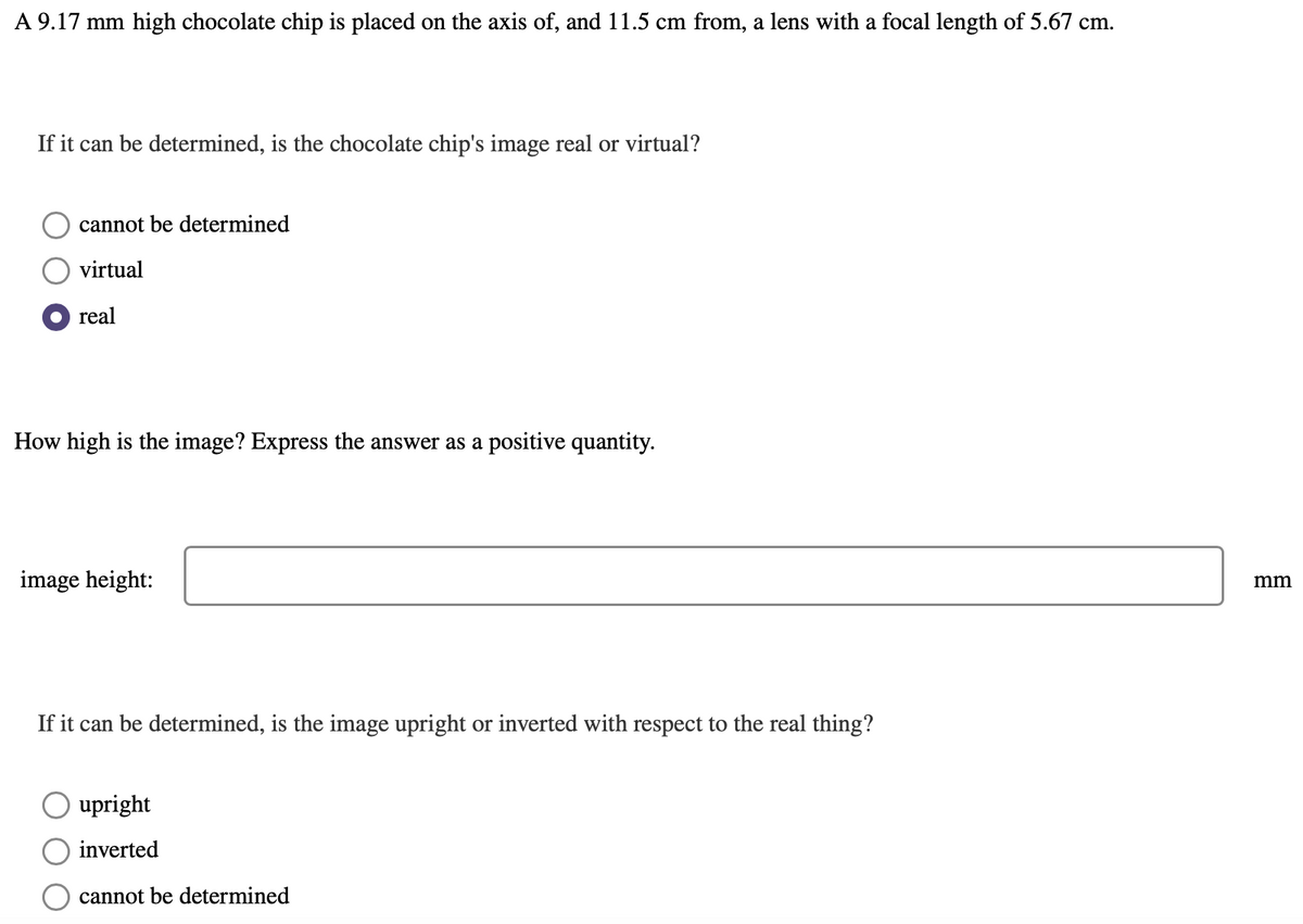 A 9.17 mm high chocolate chip is placed on the axis of, and 11.5 cm from, a lens with a focal length of 5.67 cm.
If it can be determined, is the chocolate chip's image real or virtual?
cannot be determined
virtual
real
How high is the image? Express the answer as a positive quantity.
image height:
mm
If it can be determined, is the image upright or inverted with respect to the real thing?
upright
inverted
cannot be determined
