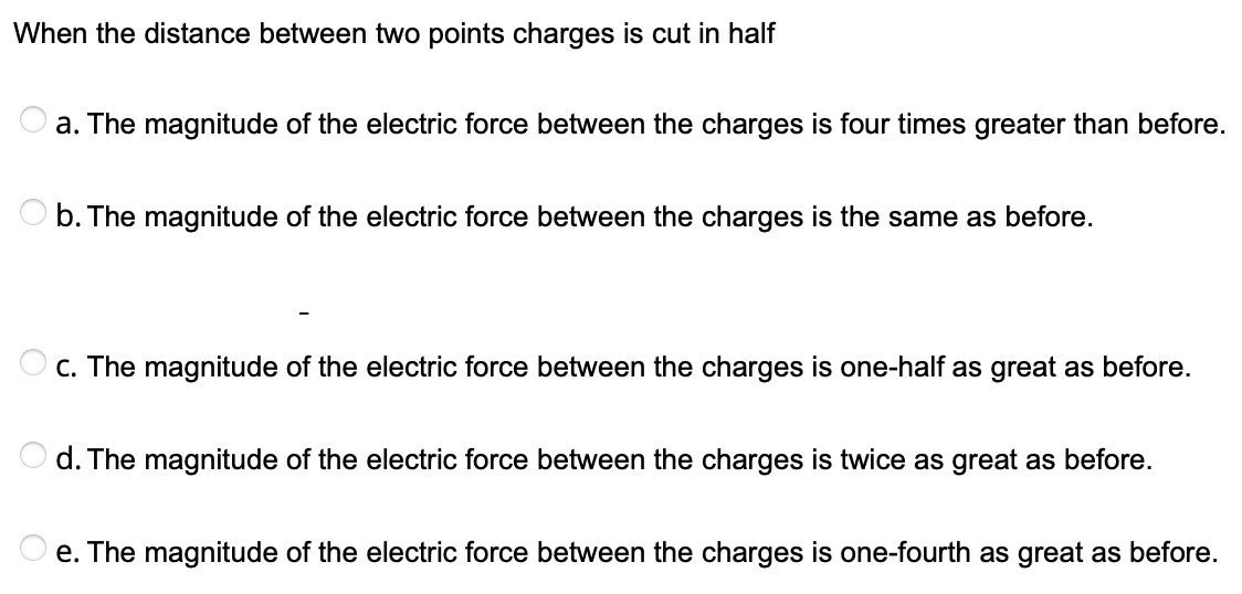 When the distance between two points charges is cut in half
a. The magnitude of the electric force between the charges is four times greater than before.
b. The magnitude of the electric force between the charges is the same as before.
C. The magnitude of the electric force between the charges is one-half as great as before.
O d. The magnitude of the electric force between the charges is twice as great as before.
e. The magnitude of the electric force between the charges is one-fourth as great as before.
