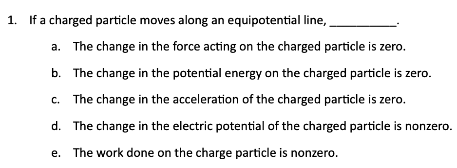 1. If a charged particle moves along an equipotential line,
a. The change in the force acting on the charged particle is zero.
b. The change in the potential energy on the charged particle is zero.
The change in the acceleration of the charged particle is zero.
d. The change in the electric potential of the charged particle is nonzero.
The work done on the charge particle is nonzero.
