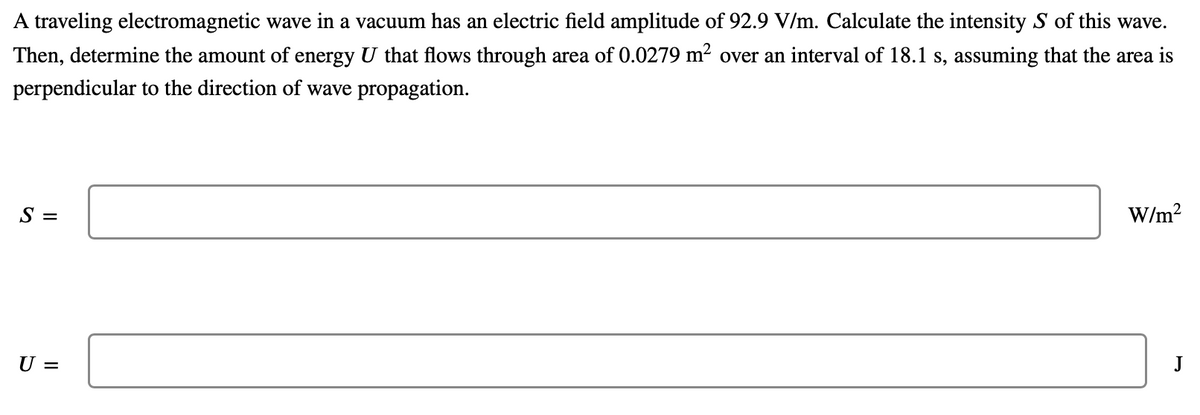 A traveling electromagnetic wave in a vacuum has an electric field amplitude of 92.9 V/m. Calculate the intensity S of this wave.
Then, determine the amount of energy U that flows through area of 0.0279 m? over an interval of 18.1 s, assuming that the area is
perpendicular to the direction of wave propagation.
S =
W/m?
U =
J
