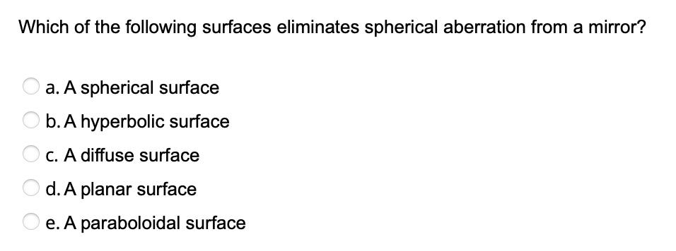 Which of the following surfaces eliminates spherical aberration from a mirror?
a. A spherical surface
b. A hyperbolic surface
C. A diffuse surface
d. A planar surface
O e. A paraboloidal surface
