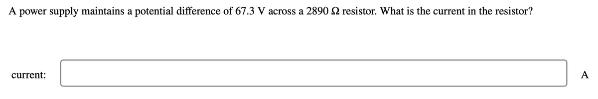 A power supply maintains a potential difference of 67.3 V across a 2890 2 resistor. What is the current in the resistor?
current:
A
