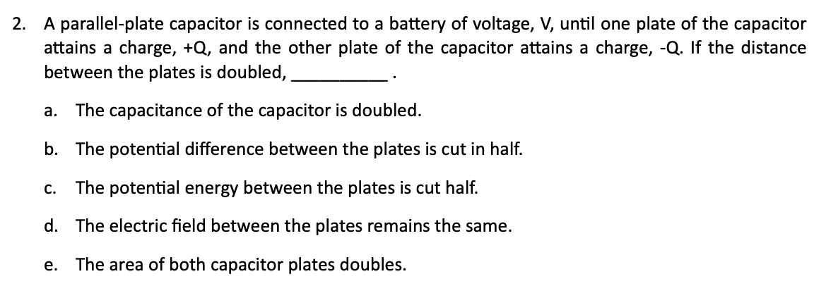 2. A parallel-plate capacitor is connected to a battery of voltage, V, until one plate of the capacitor
attains a charge, +Q, and the other plate of the capacitor attains a charge, -Q. If the distance
between the plates is doubled,
а.
The capacitance of the capacitor is doubled.
b. The potential difference between the plates is cut in half.
The potential energy between the plates is cut half.
С.
d. The electric field between the plates remains the same.
e. The area of both capacitor plates doubles.
