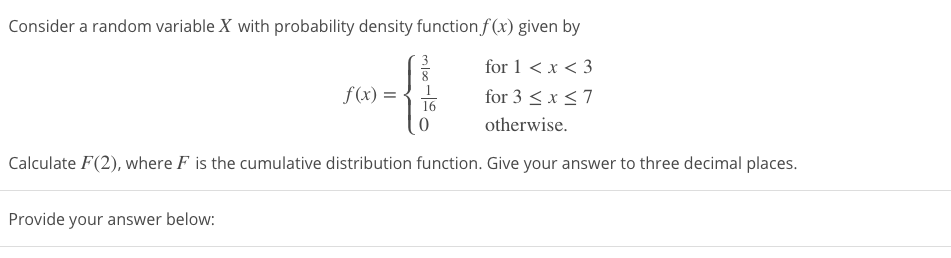 Consider a random variable X with probability density function f (x) given by
for 1 < x < 3
f(x) = {1
for 3 < x <7
otherwise.
Calculate F(2), where F is the cumulative distribution function. Give your answer to three decimal places.
