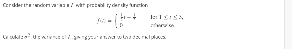 Consider the random variable T with probability density function
for 1 <t< 3,
f(t) =
2
otherwise.
Calculate o?, the variance of T, giving your answer to two decimal places.
