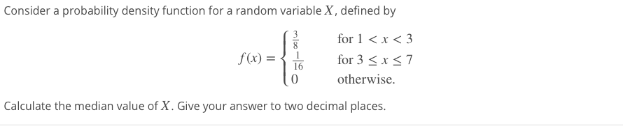 for 1 < x < 3
f(x) =
16
for 3 < x <7
otherwise.
Calculate the median value of X. Give your answer to two decimal places.
