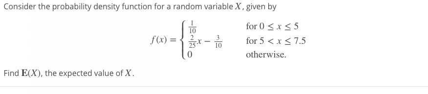 Consider the probability density function for a random variable X, given by
for 0 < x < 5
10
f(x) = {x- TO
for 5 < x < 7.5
25
10
otherwise.
Find E(X), the expected value of X.
