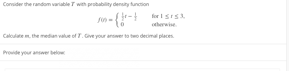 Consider the random variable T with probability density function
for 1 <1< 3,
f(1) =
otherwise.
Calculate m, the median value of T. Give your answer to two decimal places.
Provide your answer below:
