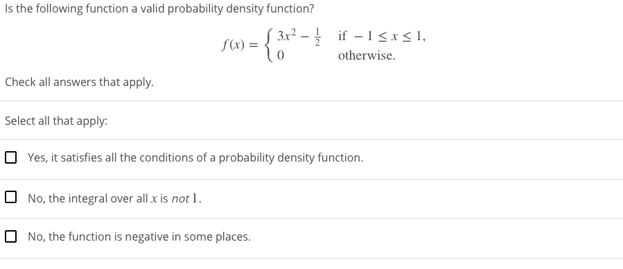 Is the following function a valid probability density function?
3x² – if - 1<x< 1,
f(x) =
otherwise.
Check all answers that apply.
Select all that apply:
O Yes, it satisfies all the conditions of a probability density function.
0 No, the integral over all x is not 1.
O No, the function is negative in some places.
