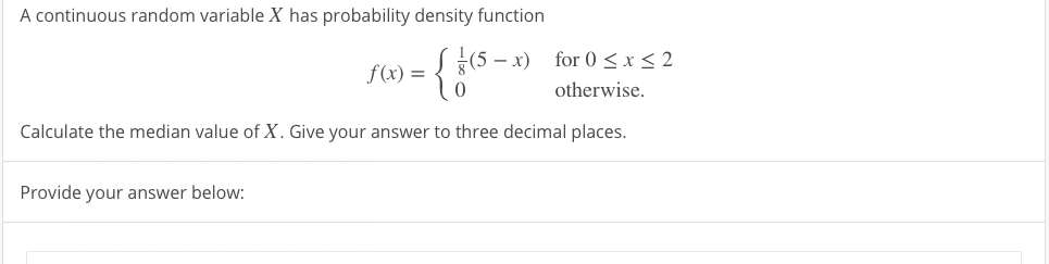A continuous random variable X has probability density function
{(5 – x) for 0 <x< 2
f(x) =
otherwise.
Calculate the median value of X. Give your answer to three decimal places.
Provide your answer below:
