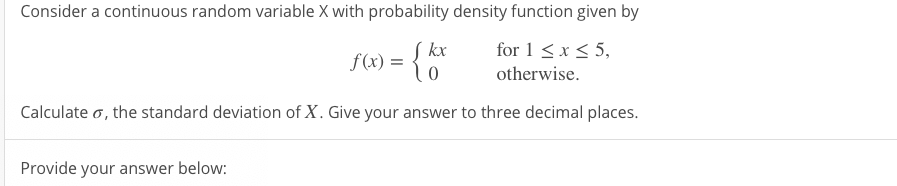Consider a continuous random variable X with probability density function given by
f(x) = { 0"
Į kx
for 1 <x < 5,
otherwise.
Calculate o, the standard deviation of X. Give your answer to three decimal places.
