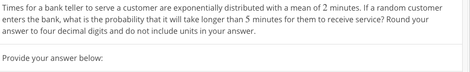 Times for a bank teller to serve a customer are exponentially distributed with a mean of 2 minutes. If a random customer
enters the bank, what is the probability that it will take longer than 5 minutes for them to receive service? Round your
answer to four decimal digits and do not include units in your answer.
