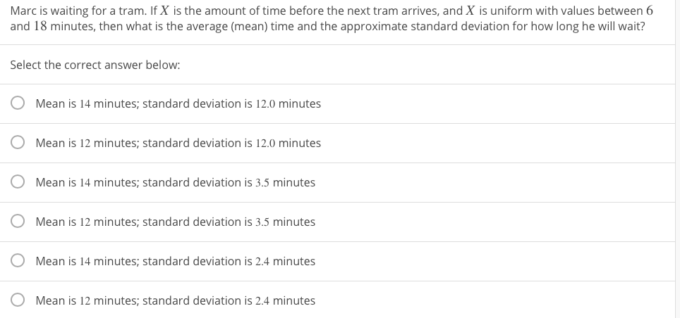 Marc is waiting for a tram. If X is the amount of time before the next tram arrives, and X is uniform with values between 6
and 18 minutes, then what is the average (mean) time and the approximate standard deviation for how long he will wait?
Select the correct answer below:
Mean is 14 minutes; standard deviation is 12.0 minutes
Mean is 12 minutes; standard deviation is 12.0 minutes
Mean is 14 minutes; standard deviation is 3.5 minutes
Mean is 12 minutes; standard deviation is 3.5 minutes
Mean is 14 minutes; standard deviation is 2.4 minutes
