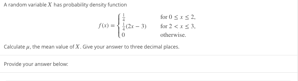 A random variable X has probability density function
for 0 < x < 2,
4
f(x) = { +(2x –- 3)
for 2 < x < 3,
otherwise.
Calculate µ, the mean value of X. Give your answer to three decimal places.
